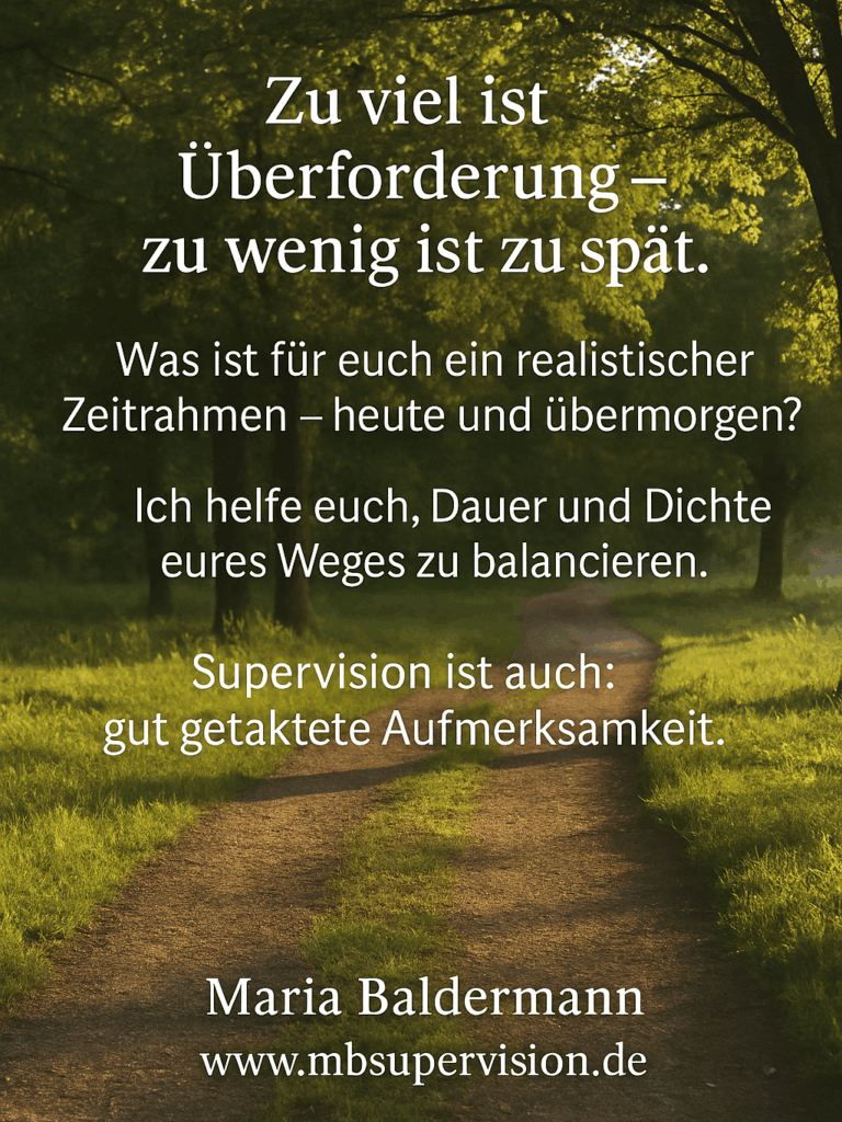 Zu viel ist Überforderung - zu wenig ist zu spät. Was ist für euch ein realistischer Zeitrahmen - heute und übermorgen? Ich helfe euch, Dauer und Dichte eures Weges zu balancieren. Supervision ist auch: gut getaktete Aufmerksamkeit.